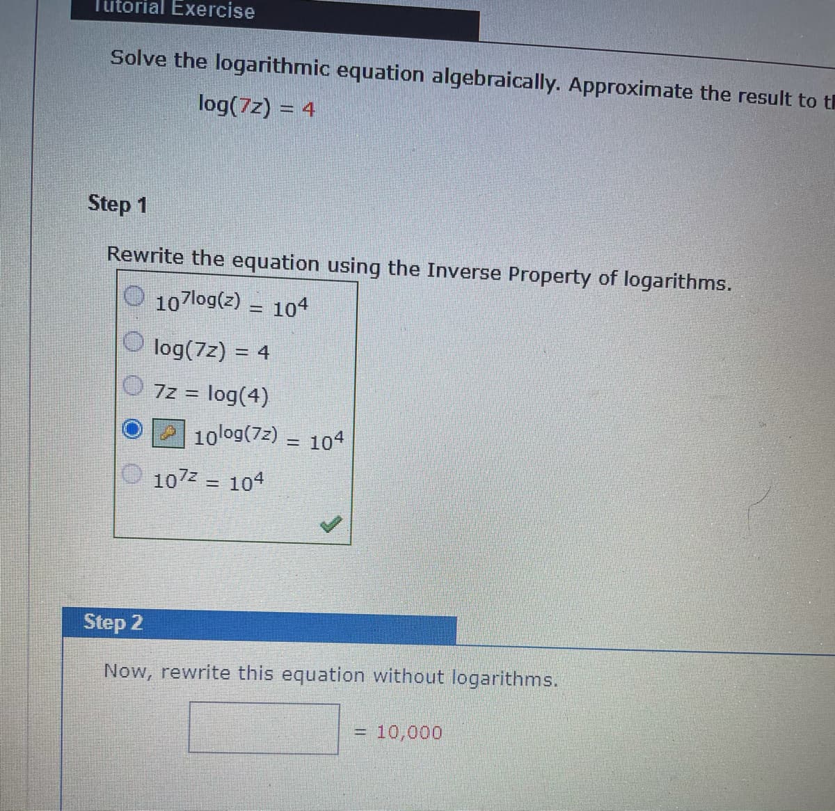 Tutorial Exercise
Solve the logarithmic equation algebraically. Approximate the result to th
log(7z) = 4
Step 1
Rewrite the equation using the Inverse Property of logarithms.
107log(z) = 104
log(7z) = 4
7z = log(4)
%3D
10log(7z) = 104
107z = 104
Step 2
Now, rewrite this equation without logarithms.
=D 10,000
%3D
