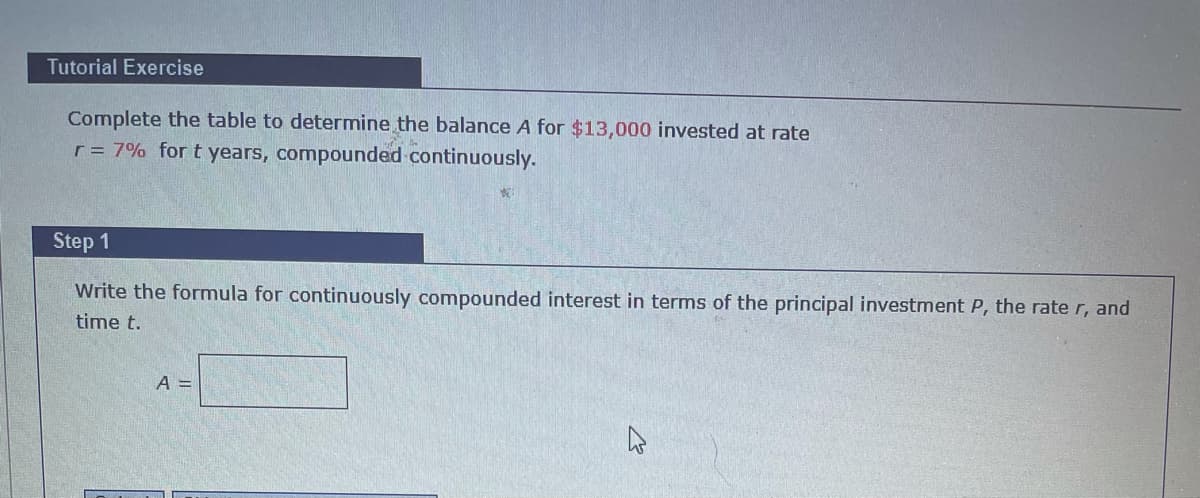 Tutorial Exercise
Complete the table to determine the balance A for $13,000 invested at rate
r = 7% for t years, compounded continuously.
Step 1
Write the formula for continuously compounded interest in terms of the principal investment P, the rate r, and
time t.
A =
