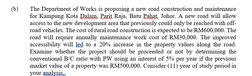 (b)
The Department of Works is proposing a new road construction and maintenance
for Kampung Kota Dalam. Parit Raja, Batu Pahat, Johor. A new road will allow
access to the new development area that previously could only be reached with off-
road vehicles. The cost of rural road construction is expected to be RM600,000. The
road will require annually maintenance work cost of RM30,000. The improved
accessibility will led to a 20% increase in the property values along the road.
Examine whether the project should be proceeded or not by determining the
conventional B/C ratio with PW using an interest of 5% per year if the previous
market value of a property was RM500,000. Consider (11) year of study period in
your analysis.
