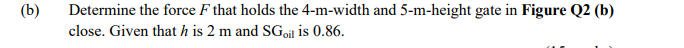 (b)
Determine the force F that holds the 4-m-width and 5-m-height gate in Figure Q2 (b)
close. Given that h is 2 m and SGoil is 0.86.
