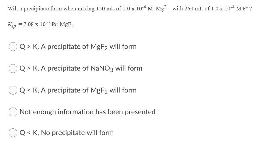 Will a precipitate form when mixing 150 mL of 1.0 x 10-4 M Mg²+ with 250 mL of 1.0 x 10-4 M F- ?
Ksp
= 7.08 x 10-9 for MgF2
Q > K, A precipitate of MgF2 will form
Q > K, A precipitate of NaNO3 will form
Q < K, A precipitate of MgF2 will form
Not enough information has been presented
OQ < K, No precipitate will form
