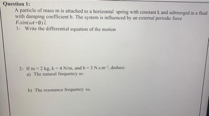 Question 1:
A particle of mass m is attached to a horizontal spring with constant k and submerged in a fluid
with damping coefficient b. The system is influenced by an external periodic force
F.sin(wt+0) i.
1- Write the differential equation of the motion
2- If m=2 kg, k = 4 N/m, and b = 3 N.s.m', deduce:
a) The natural frequency w
b) The resonance frequency w