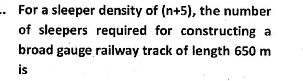 .. For a sleeper density of (n+5), the number
of sleepers required for constructing a
broad gauge railway track of length 650 m
is