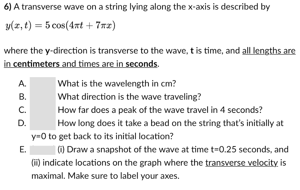 6) A transverse wave on a string lying along the x-axis is described by
y(x, t) = 5 cos(4nt + 7rx)
6.
where the y-direction is transverse to the wave, t is time, and all lengths are
in centimeters and times are in seconds.
What is the wavelength in cm?
What direction is the wave traveling?
А.
В.
C.
How far does a peak of the wave travel in 4 seconds?
D.
How long does it take a bead on the string that's initially at
y=0 to get back to its initial location?
Е.
(i) Draw a snapshot of the wave at time t=0.25 seconds, and
(ii) indicate locations on the graph where the transverse velocity is
maximal. Make sure to label your axes.
