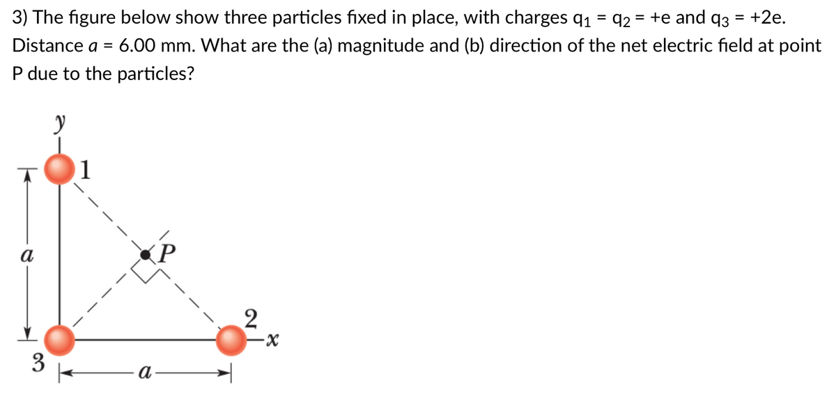 3) The figure below show three particles fixed in place, with charges q1 = q2 = +e and q3 = +2e.
%3D
Distance a =
6.00 mm. What are the (a) magnitude and (b) direction of the net electric field at point
P due to the particles?
a
3
a
