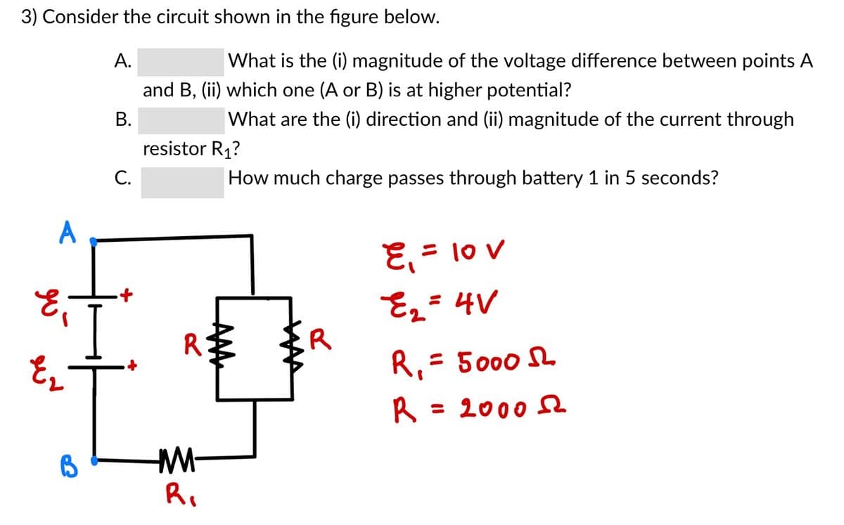 3) Consider the circuit shown in the figure below.
A.
What is the (i) magnitude of the voltage difference between points A
and B, (ii) which one (A or B) is at higher potential?
В.
What are the (i) direction and (ii) magnitude of the current through
resistor R1?
C.
How much charge passes through battery 1 in 5 seconds?
A
E, = 10 v
E2= 4V
.R
R
R,= 5000 S
= 2000 e
M-
Ri

