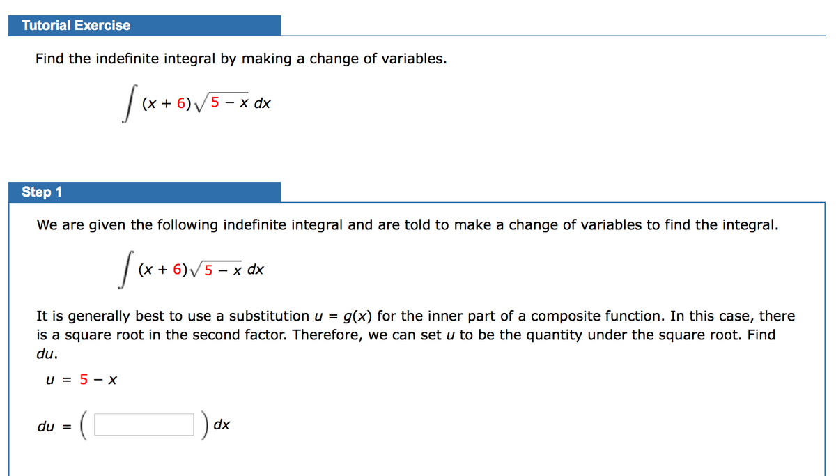 Tutorial Exercise
Find the indefinite integral by making a change of variables.
(х + 6)5 —х dx
Step 1
We are given the following indefinite integral and are told to make a change of variables to find the integral.
(х + 6)/5 - х dx
It is generally best to use a substitution u =
is a square root in the second factor. Therefore, we can set u to be the quantity under the square root. Find
g(x) for the inner part of a composite function. In this case, there
du.
u = 5 – X
du =
dx
