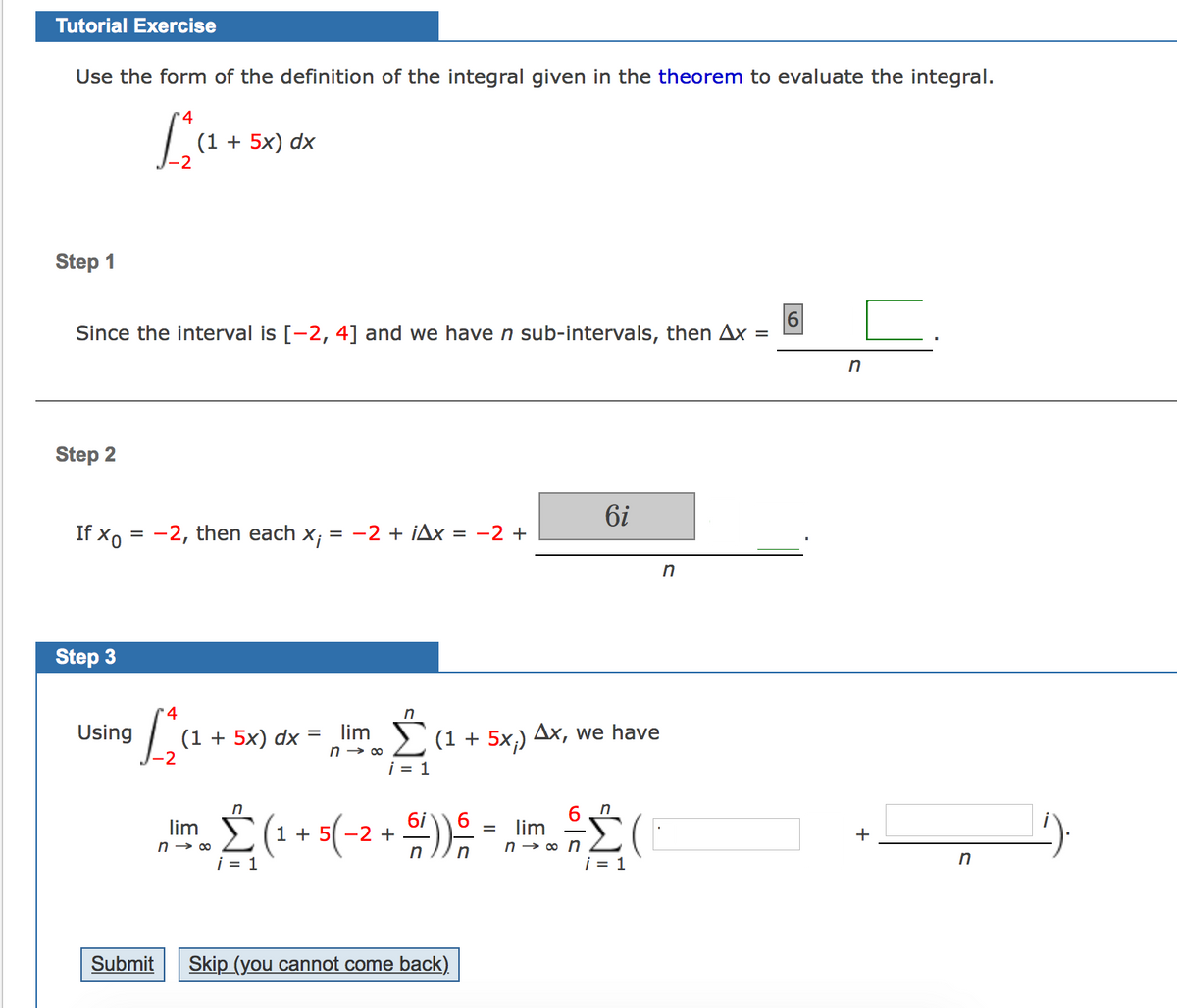 Tutorial Exercise
Use the form of the definition of the integral given in the theorem to evaluate the integral.
La.
(1 + 5x) dx
Step 1
Since the interval is [-2, 4] and we haven sub-intervals, then Ax
%D
in
Step 2
6i
If xo = -2, then each x;
-2 + iAx = -2 +
in
Step 3
4
in
Using
(1 + 5x) dx *
-2
lim (1 + 5x,) Ax, we have
%D
i = 1
n
Σ
6
lim
lim
n → o n
i = 1
>(1 + 5( -2 +
+
n → 00
i = 1
in
Submit
Skip (you cannot come back).
