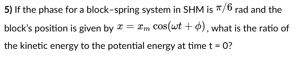 5) If the phase for a block-spring system in SHM is T/6 rad and the
block's position is given by x = Xm COS(wt + Ø), what is the ratio of
the kinetic energy to the potential energy at time t = 0?
