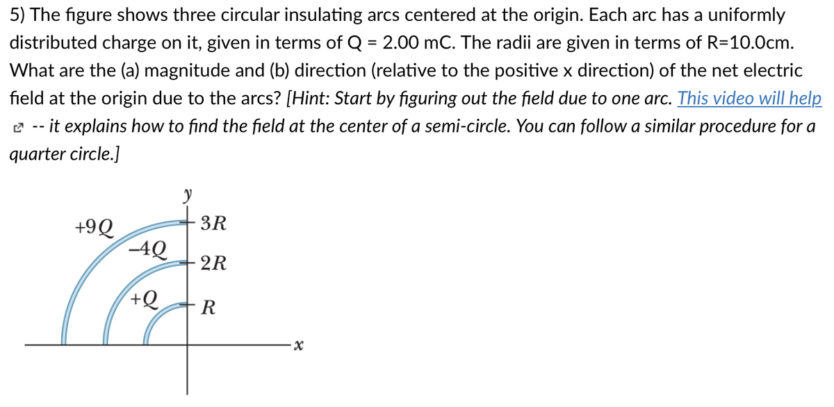 5) The figure shows three circular insulating arcs centered at the origin. Each arc has a uniformly
distributed charge on it, given in terms of Q = 2.00 mC. The radii are given in terms of R=10.0cm.
%3D
What are the (a) magnitude and (b) direction (relative to the positive x direction) of the net electric
field at the origin due to the arcs? [Hint: Start by figuring out the field due to one arc. This video will help
it explains how to find the field at the center of a semi-circle. You can follow a similar procedure for a
quarter circle.]
3R
+9Q
-4Q
2R
R
