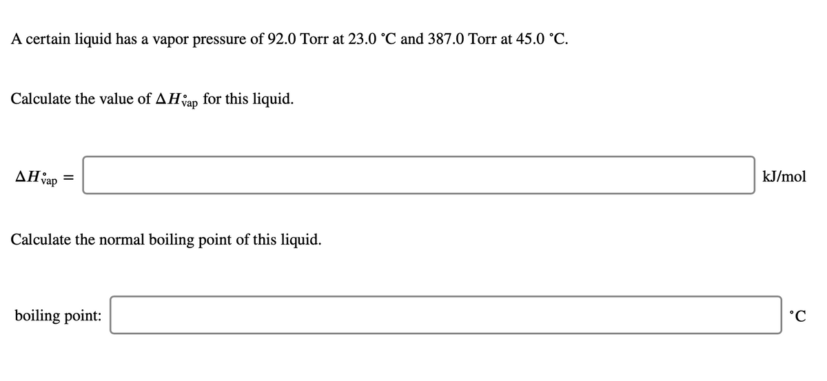 A certain liquid has a vapor pressure of 92.0 Torr at 23.0 °C and 387.0 Torr at 45.0 °C.
Calculate the value of AHap for this liquid.
kJ/mol
AH vap
Calculate the normal boiling point of this liquid.
boiling point:
