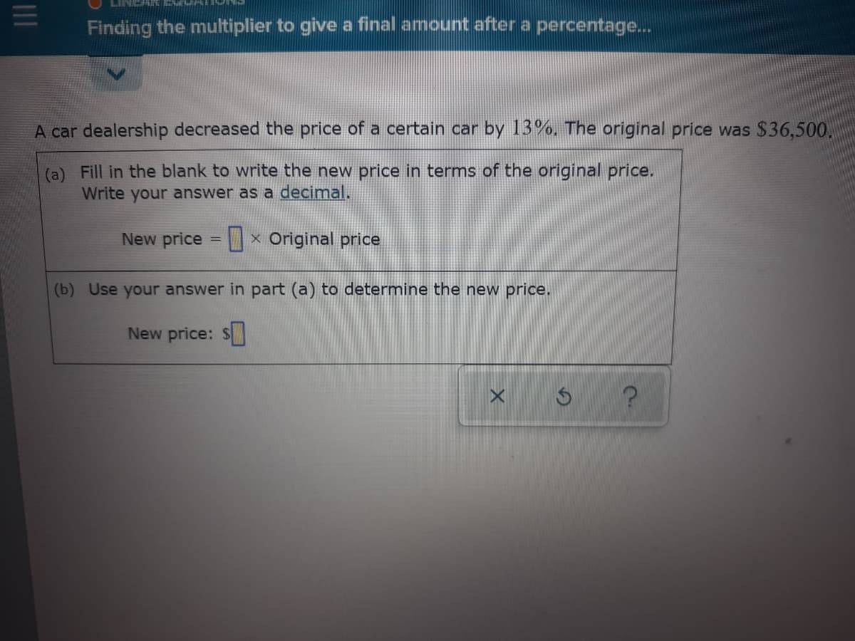 Finding the multiplier to give a final amount after a percentage..
A car dealership decreased the price of a certain car by 13%, The original price was $36,500.
(a) Fill in the blank to write the new price in terms of the original price.
Write your answer as a decimal.
New price = × Original price
%3D
(b) Use your answer in part (a) to determine the new price.
New price: $
