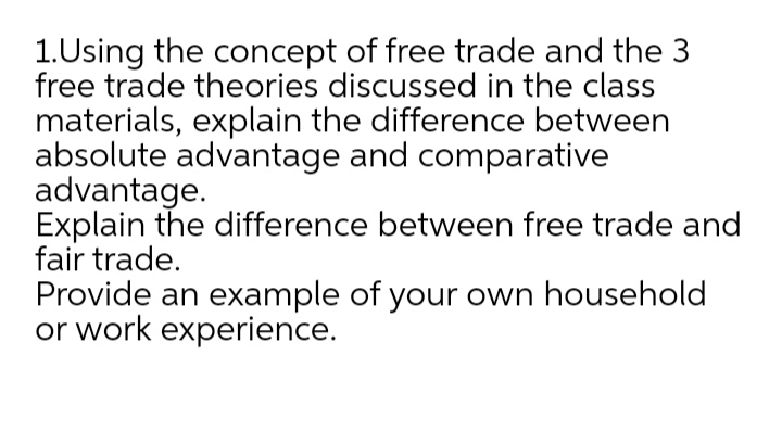 1.Using the concept of free trade and the 3
free trade theories discussed in the class
materials, explain the difference between
absolute advantage and comparative
advantage.
Explain the difference between free trade and
fair trade.
Provide an example of your own household
or work experience.

