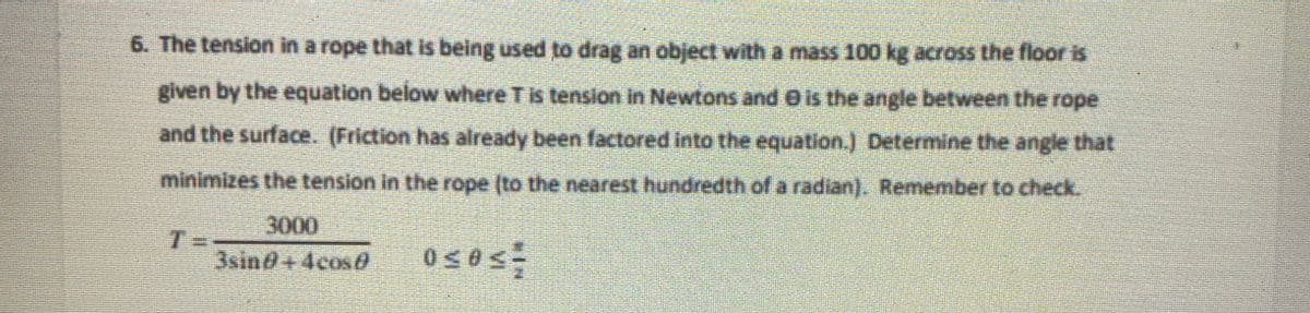 6. The tension in a rope that is being used to drag an object with a mass 100 kg across the floor is
given by the equation below where T is tension in Newtons and is the angle between the rope
and the surface. (Friction has already been factored into the equation.) Determine the angle that
minimizes the tension in the rope (to the nearest hundredth of a radian). Remember to check.
3000
3sing+4cos
0≤0<=