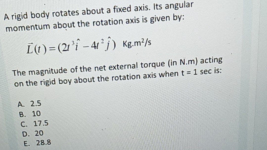 A rigid body rotates about a fixed axis. Its angular
momentum about the rotation axis is given by:
[(1) = (21'i - 41° j) Kg.m²/s
The magnitude of the net external torque (in N.m) acting
on the rigid boy about the rotation axis when t = 1 sec is:
%3D
А. 2.5
В. 10
С. 17.5
D. 20
E. 28.8
