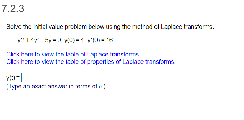 7.2.3
Solve the initial value problem below using the method of Laplace transforms.
y'" + 4y' – 5y = 0, y(0) = 4, y'(0) = 16
Click here to view the table of Laplace transforms.
Click here to view the table of properties of Laplace transforms.
y(t) =
(Type an exact answer in terms of e.)
