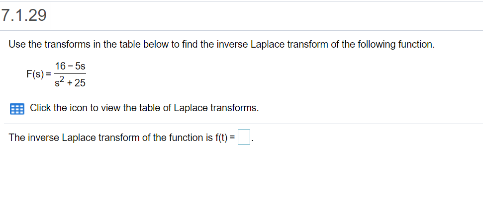7.1.29
Use the transforms in the table below to find the inverse Laplace transform of the following function.
16 - 5s
F(s) =
s + 25
Click the icon to view the table of Laplace transforms.
The inverse Laplace transform of the function is f(t) =.
