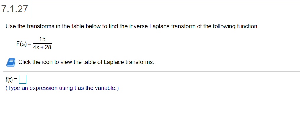 7.1.27
Use the transforms in the table below to find the inverse Laplace transform of the following function.
15
F(s) =
4s + 28
Click the icon to view the table of Laplace transforms.
f(t) =
(Type an expression using t as the variable.)
