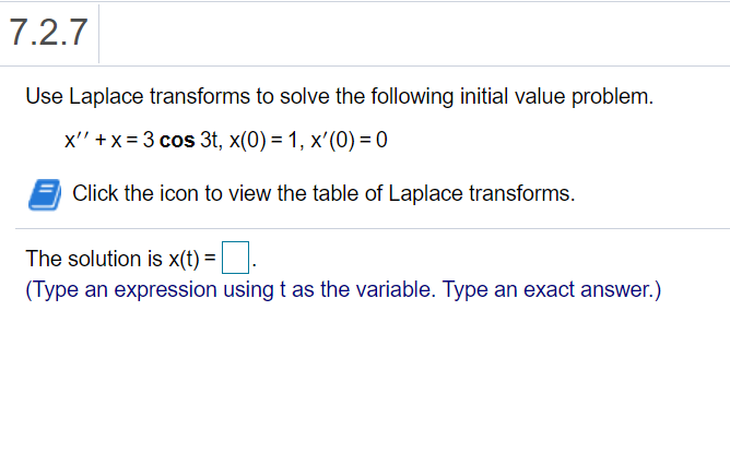 7.2.7
Use Laplace transforms to solve the following initial value problem.
x'' +x= 3 cos 3t, x(0) = 1, x'(0) = 0
Click the icon to view the table of Laplace transforms.
The solution is x(t) =|
(Type an expression using t as the variable. Type an exact answer.)
