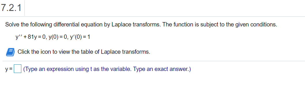 7.2.1
Solve the following differential equation by Laplace transforms. The function is subject to the given conditions.
y" + 81y = 0, y(0) = 0, y'(0) = 1
Click the icon to view the table of Laplace transforms.
y =
(Type an expression using t as the variable. Type an exact answer.)
