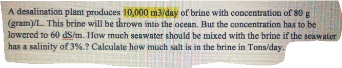 A desalination plant produces 10,000 m3/day of brine with concentration of 80 g
(gram)/L. This brine will be thrown into the ocean. But the concentration has to be
lowered to 60 dS/m. How much seawater should be mixed with the brine if the seawater
has a salinity of 3%.? Calculate how much salt is in the brine in Tons/day.
