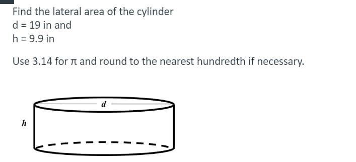 Find the lateral area of the cylinder
d = 19 in and
h = 9.9 in
Use 3.14 for n and round to the nearest hundredth if necessary.
d
h
