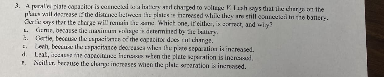3. A parallel plate capacitor is connected to a battery and charged to voltage V. Leah says that the charge on the
plates will decrease if the distance between the plates is increased while they are still connected to the battery.
Gertie says that the charge will remain the same. Which one, if either, is correct, and why?
Gertie, because the maximum voltage is determined by the battery.
b.
Gertie, because the capacitance of the capacitor does not change.
Leah, because the capacitance decreases when the plate separation is increased.
d. Leah, because the capacitance increases when the plate separation is increased.
a.
c.
Neither, because the charge increases when the plate separation is increased.
e.
