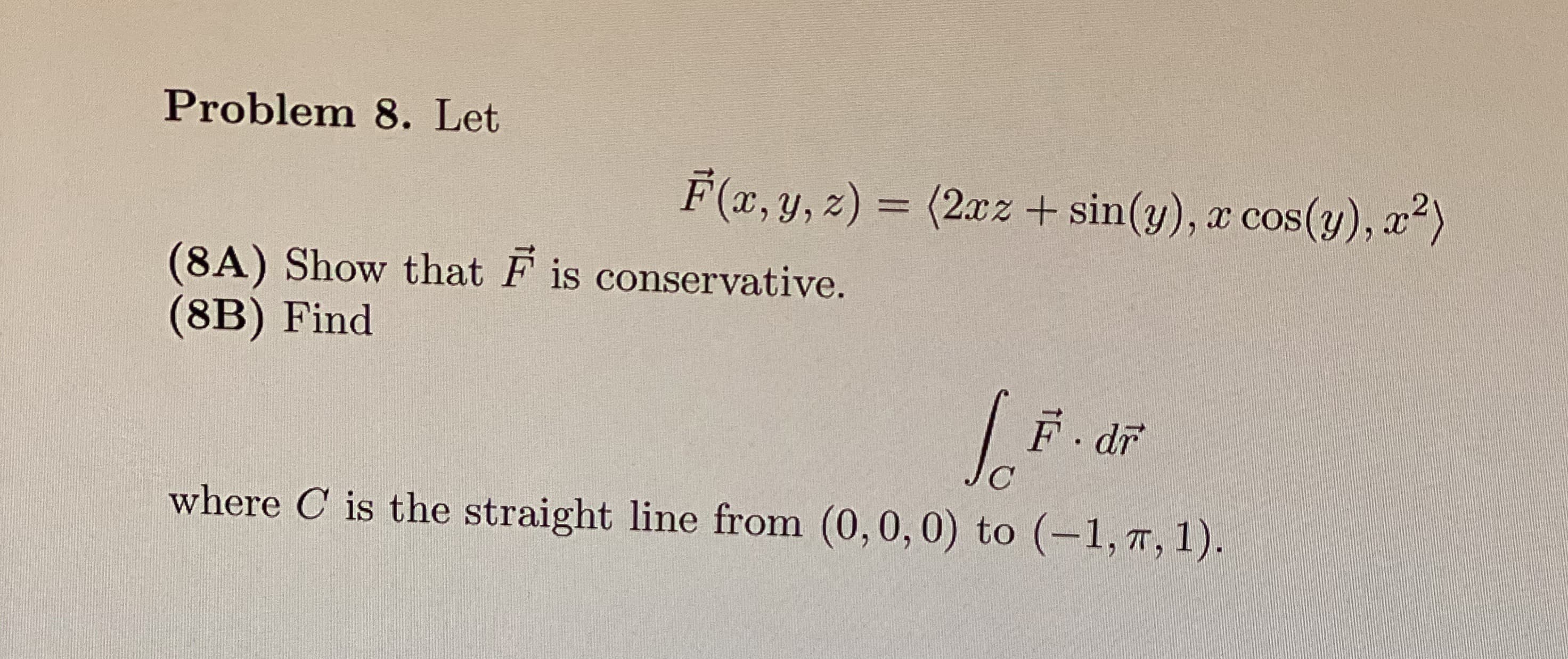 Problem 8. Let
F(x, y, 2) = (2x2 + sin(y), a cos(y), x²)
%3D
|(8A) Show that F is conservative.
(8B) Find
F dr
where C is the straight line from (0,0,0) to (-1, 7, 1).
