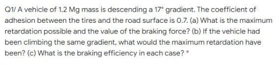 Q1/ A vehicle of 1.2 Mg mass is descending a 17° gradient. The coefficient of
adhesion between the tires and the road surface is 0.7. (a) What is the maximum
retardation possible and the value of the braking force? (b) If the vehicle had
been climbing the same gradient, what would the maximum retardation have
been? (c) What is the braking efficiency in each case? *
