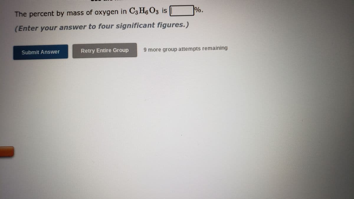 %.
The percent by mass of oxygen in C3 H6 O3 is
(Enter your answer to four significant figures.)
Retry Entire Group
9 more group attempts remaining
Submit Answer
