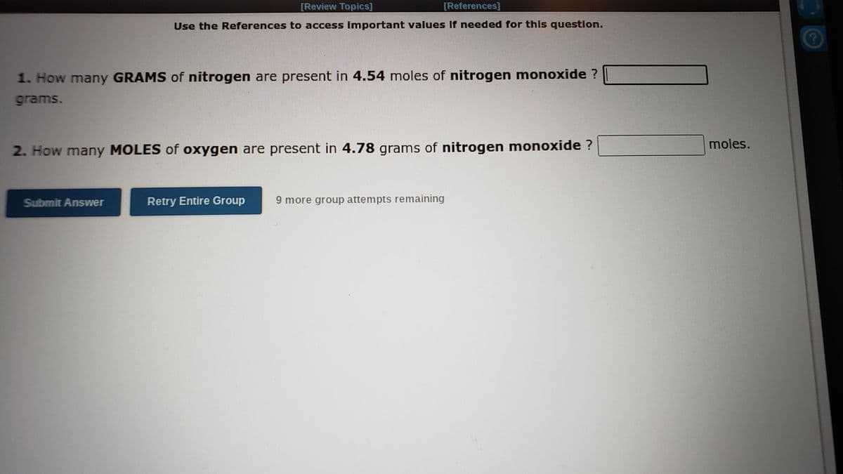 [Review Topics]
[References]
Use the References to access important values If needed for this question.
1. How many GRAMS of nitrogen are present in 4.54 moles of nitrogen monoxide ?
grams.
moles.
2. How many MOLES of oxygen are present in 4.78 grams of nitrogen monoxide ?
Submit Answer
Retry Entire Group
9 more group attempts remaining
