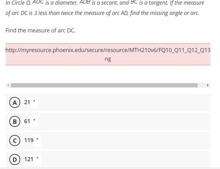 In Circle O, AOC is a diameter, ADB is a secant, and BC is a tangent. If the measure
of arc DC is 3 less than twice the measure of arc AD, find the missing angle or arc.
Find the measure of arc DC.
http://myresource.phoenix.edu/secure/resource/MTH210V6/FQ10_Q11_Q12_Q13
ng
A) 21
B) 61 °
119 °
D) 121
