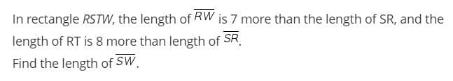 In rectangle RSTW, the length of RW is 7 more than the length of SR, and the
length of RT is 8 more than length of SR.
Find the length of SW.
