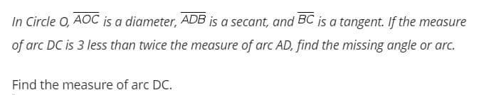 In Circle O, AOC is a diameter, ADB is a secant, and BC is a tangent. If the measure
of arc DC is 3 less than twice the measure of arc AD, find the missing angle or arc.
Find the measure of arc DC.
