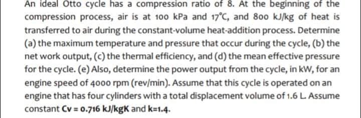 An ideal Otto cycle has a compression ratio of 8. At the beginning of the
compression process, air is at 100 kPa and 17°C, and 800 kJ/kg of heat is
transferred to air during the constant-volume heat-addition process. Determine
(a) the maximum temperature and pressure that occur during the cycle, (b) the
net work output, (c) the thermal efficiency, and (d) the mean effective pressure
for the cycle. (e) Also, determine the power output from the cycle, in kW, for an
engine speed of 4000 rpm (rev/min). Assume that this cycle is operated on an
engine that has four cylinders with a total displacement volume of 1.6 L. Assume
constant Cv = 0.716 kJ/kgK and k=1.4.
