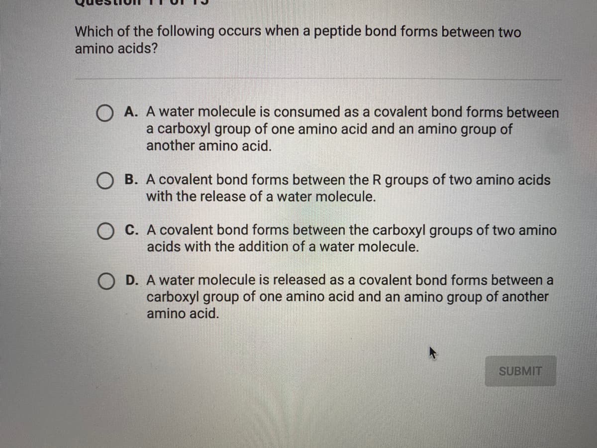 Which of the following occurs when a peptide bond forms between two
amino acids?
O A. A water molecule is consumed as a covalent bond forms between
a carboxyl group of one amino acid and an amino group of
another amino acid.
O B. A covalent bond forms between the R groups of two amino acids
with the release of a water molecule.
O C. A covalent bond forms between the carboxyl groups of two amino
acids with the addition of a water molecule.
D. A water molecule is released as a covalent bond forms between a
carboxyl group of one amino acid and an amino group of another
amino acid.
SUBMIT
