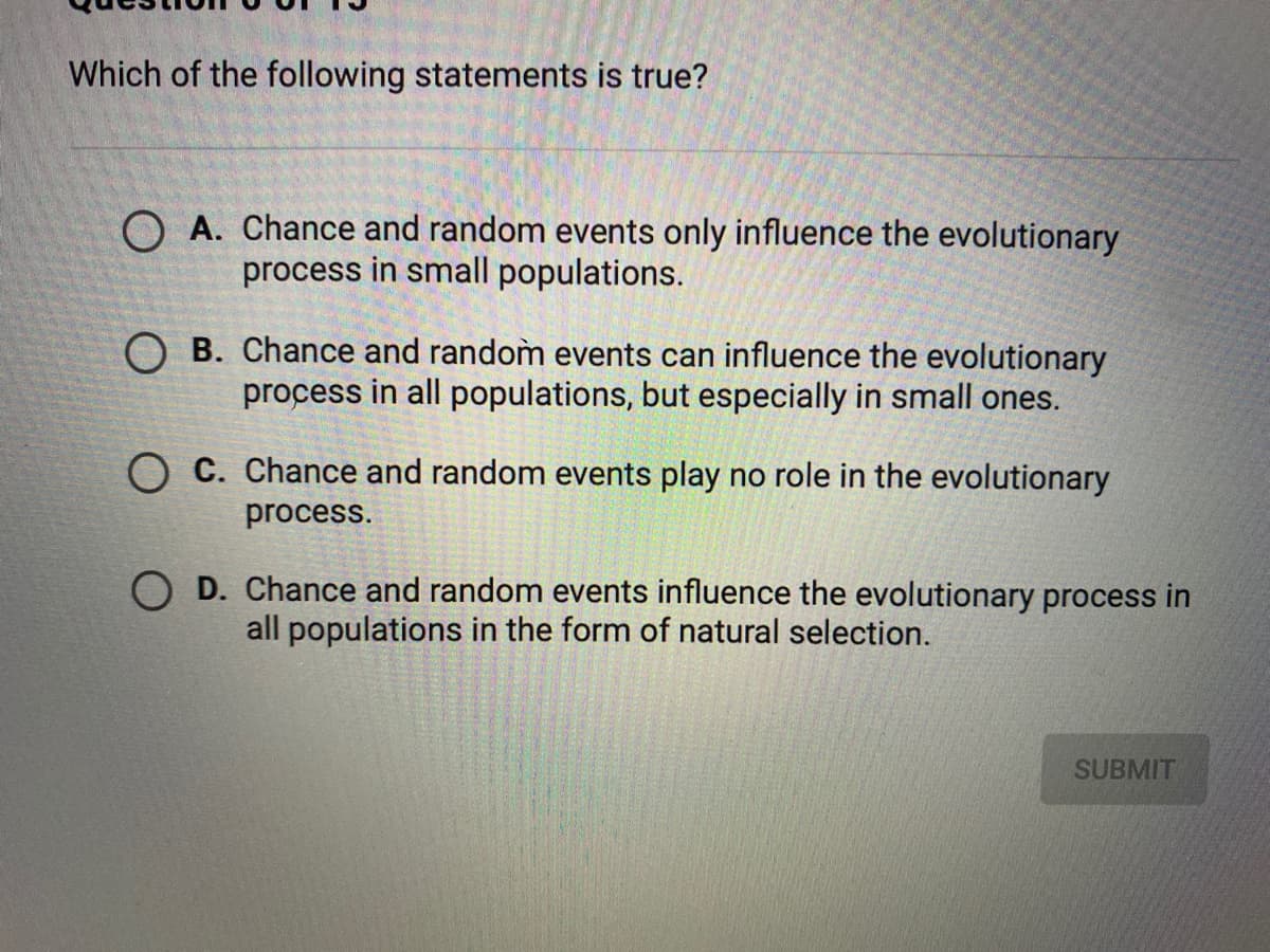 Which of the following statements is true?
O A. Chance and random events only influence the evolutionary
process in small populations.
O B. Chance and random events can influence the evolutionary
process in all populations, but especially in small ones.
O C. Chance and random events play no role in the evolutionary
process.
O D. Chance and random events influence the evolutionary process in
all populations in the form of natural selection.
SUBMIT
