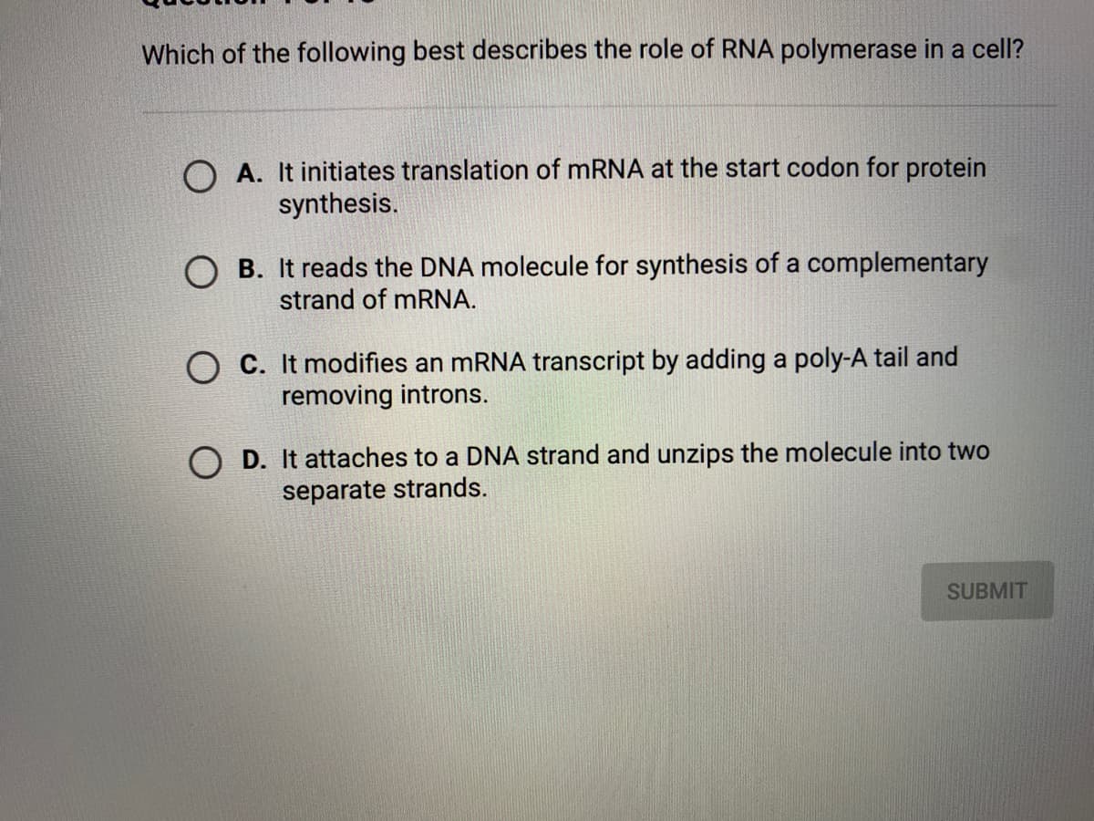 Which of the following best describes the role of RNA polymerase in a cell?
A. It initiates translation of MRNA at the start codon for protein
synthesis.
O B. It reads the DNA molecule for synthesis of a complementary
strand of MRNA.
O C. It modifies an mRNA transcript by adding a poly-A tail and
removing introns.
O D. It attaches to a DNA strand and unzips the molecule into two
separate strands.
SUBMIT
