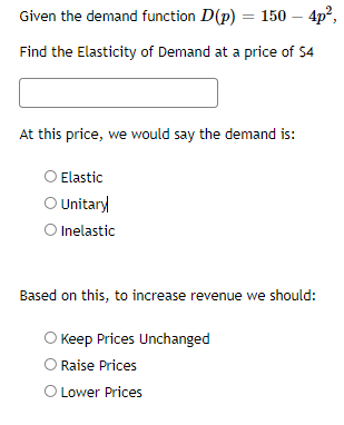 Given the demand function D(p) = 150 – 4p²,
Find the Elasticity of Demand at a price of $4
At this price, we would say the demand is:
O Elastic
O Unitary
O Inelastic
Based on this, to increase revenue we should:
O Keep Prices Unchanged
Raise Prices
O Lower Prices
