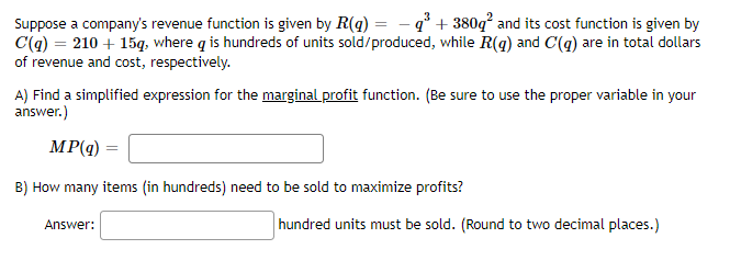 Suppose a company's revenue function is given by R(g) = - q° + 380q and its cost function is given by
C(q) = 210 + 15q, where q is hundreds of units sold/produced, while R(q) and C(q) are in total dollars
of revenue and cost, respectively.
A) Find a simplified expression for the marginal profit function. (Be sure to use the proper variable in your
answer.)
MP(q)
B) How many items (in hundreds) need to be sold to maximize profits?
hundred units must be sold. (Round to two decimal places.)
Answer:
