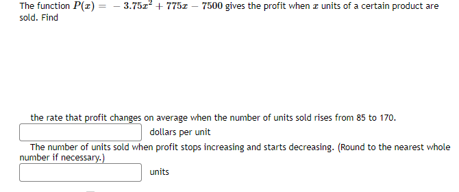 The function P(x) = – 3.75x? + 775x
7500 gives the profit when a units of a certain product are
sold. Find
the rate that profit changes on average when the number of units sold rises from 85 to 170.
dollars per unit
The number of units sold when profit stops increasing and starts decreasing. (Round to the nearest whole
number if necessary.)
units
