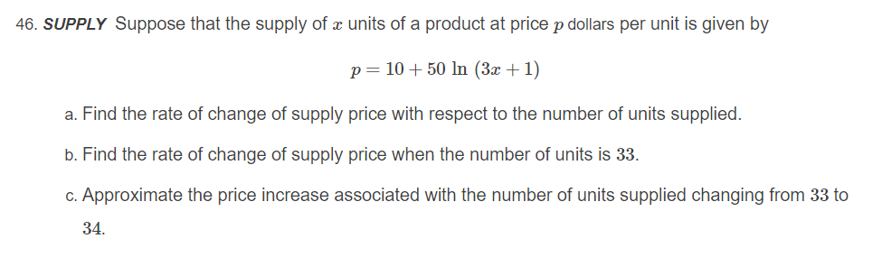 46. SUPPLY Suppose that the supply of x units of a product at price p dollars per unit is given by
p= 10 + 50 ln (3x +1)
a. Find the rate of change of supply price with respect to the number of units supplied.
b. Find the rate of change of supply price when the number of units is 33.
c. Approximate the price increase associated with the number of units supplied changing from 33 to
34.
