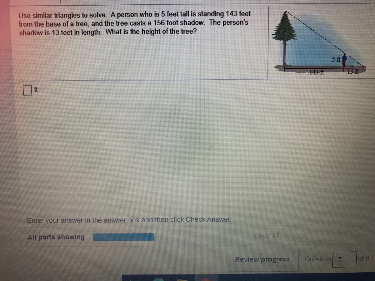 Use similar triangles to solve. A person who is 5 feet tall is standing 143 feet
from the base of a tree, and the tree casts a 156 foot shadow. The person's
shadow is 13 feet in length. What is the height of the tree?
5 fA
143 ft
13 ft
ft
Enter your answer in the answer box and then click Check Answer.
All parts showing
Clear All
Review progress
Question 7
of 8
