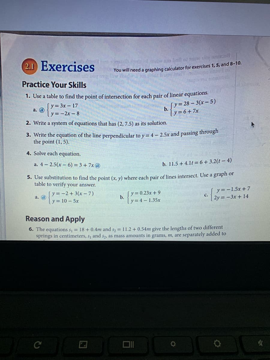 2.1 Exercises
You will need a graphing calculator for exercises 1, 5, and 8-10.
Buoy m no
Practice Your Skills
1. Use a table to find the point of intersection for each pair of linear equations.
(y = 3x - 17
y =-2x -8
(y= 28 – 3(x-5)
b.
|y=6+7x
a. @
2. Write a system of equations that has (2, 7.5) as its solution.
3. Write the equation of the line perpendicular to y = 4 – 2.5x and passing througn
the point (1, 5).
4. Solve each equation.
a. 4 - 2.5(x – 6) = 3 + 7x @
b. 11.5 + 4.1t = 6+3.2(t – 4)
5. Use substitution to find the point (x. y) where each pair of lines intersect. Use a graph or
table to verify your answer.
y = -2+ 3(x – 7)
a. @
[y=0.23x + 9
b.
y = 4 – 1.35x
y = -1.5x+ 7
с.
2y = -3x + 14
y = 10 – 5x
Reason and Apply
6. The equations s, = 18 + 0.4m and s, = 11.2 + 0.54m give the lengths of two different
springs in centimeters, s, and s2, as mass amounts in grams, m, are separately added to

