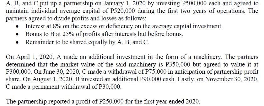A, B, and C put up a partnership on January 1, 2020 by investing P500,000 each and agreed to
maintain individual average capital of P520,000 during the first two years of operations. The
partners agreed to divide profits and losses as follows:
Interest at 8% on the excess or deficiency on the average capital investment.
• Bonus to B at 25% of profits after interests but before bonus.
Remainder to be shared equally by A, B, and C.
On April 1, 2020, A made an additional investment in the form of a machinery. The partners
determined that the market value of the said machinery is P350,000 but agreed to value it at
P300,000. On June 30, 2020, C made a withdrawal of P75,000 in anticipation of partnership profit
share. On August 1, 2020, B invested an additional P90,000 cash. Lastly, on November 30, 2020,
C made a permanent withdrawal of P30,000.
The partnership reported a profit of P250,000 for the first year ended 2020.
