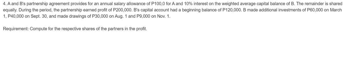 4. A and B's partnership agreement provides for an annual salary allowance of P100,0 for A and 10% interest on the weighted average capital balance of B. The remainder is shared
equally. During the period, the partnership earned profit of P200,000. B's capital account had a beginning balance of P120,000. B made additional investments of P60,000 on March
1, P40,000 on Sept. 30, and made drawings of P30,000 on Aug. 1 and P9,000 on Nov. 1.
Requirement: Compute for the respective shares of the partners in the profit.
