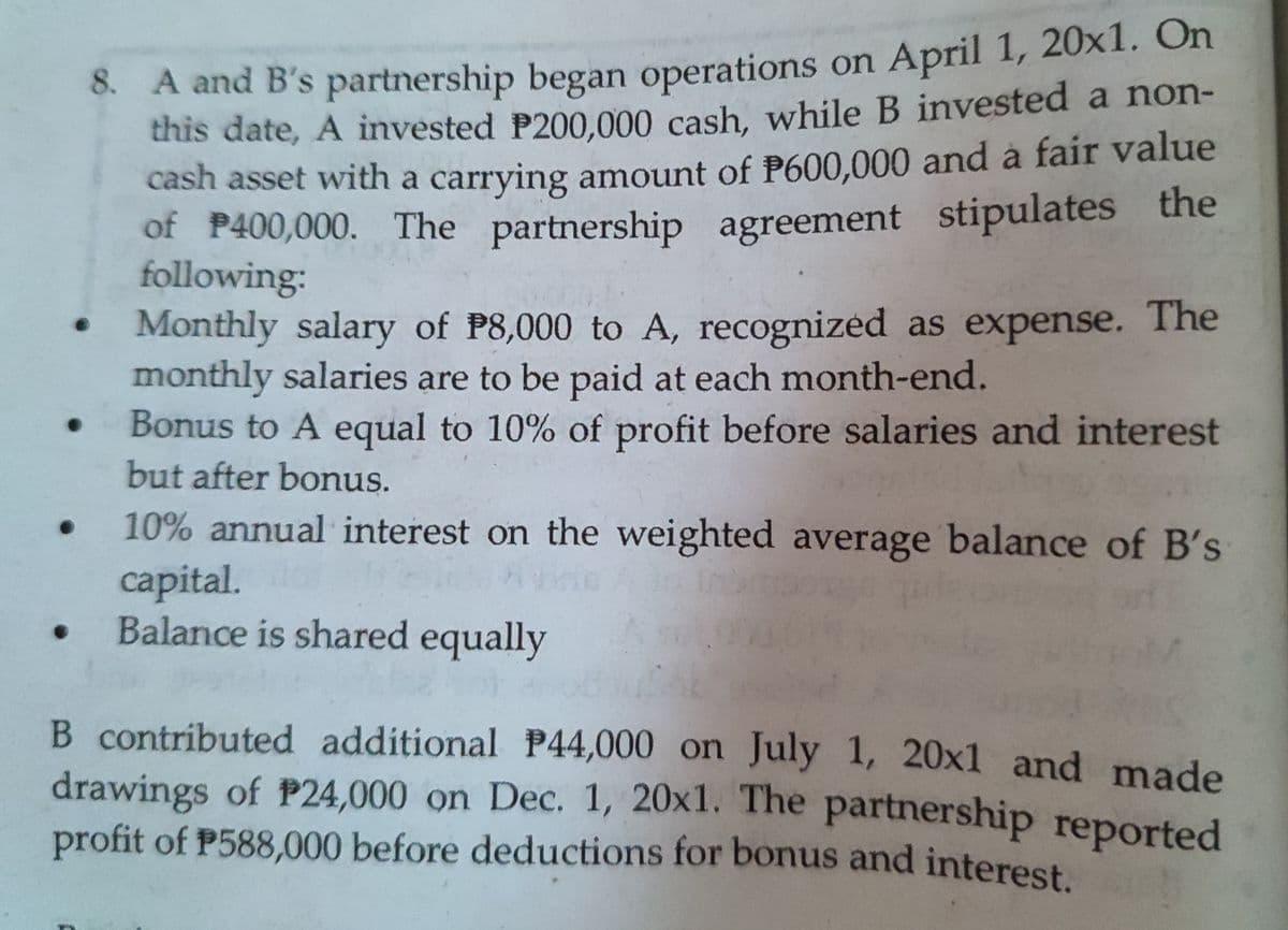 6. A and B's partnership began operations on April 1, 20x1. On
this date, A invested P200,000 cash, while B invested a non-
cash asset with a carrying amount of P600.000 and à fair value
of P400,000. The partnership agreement stipulates the
following:
Monthly salary of P8,000 to A, recognized as expense. The
monthly salaries are to be paid at each month-end.
Bonus to A equal to 10% of profit before salaries and interest
but after bonus.
10% annual interest on the weighted average balance of B's
capital.
Balance is shared equally
B contributed additional P44,000 on July 1, 20x1 and made
drawings of P24,000 on Dec. 1, 20x1. The partnership reported
profit of P588,000 before deductions for bonus and interest
