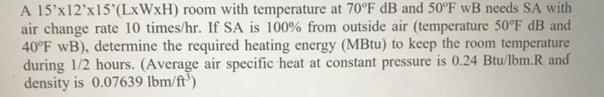 A 15'x12'x15'(LXWXH) room with temperature at 70°F dB and 50°F wB needs SA with
air change rate 10 times/hr. If SA is 100% from outside air (temperature 50°F dB and
40°F wB), determine the required heating energy (MBtu) to keep the room temperature
during 1/2 hours. (Average air specific heat at constant pressure is 0.24 Btu/lbm.R and
density is 0.07639 lbm/ft')
