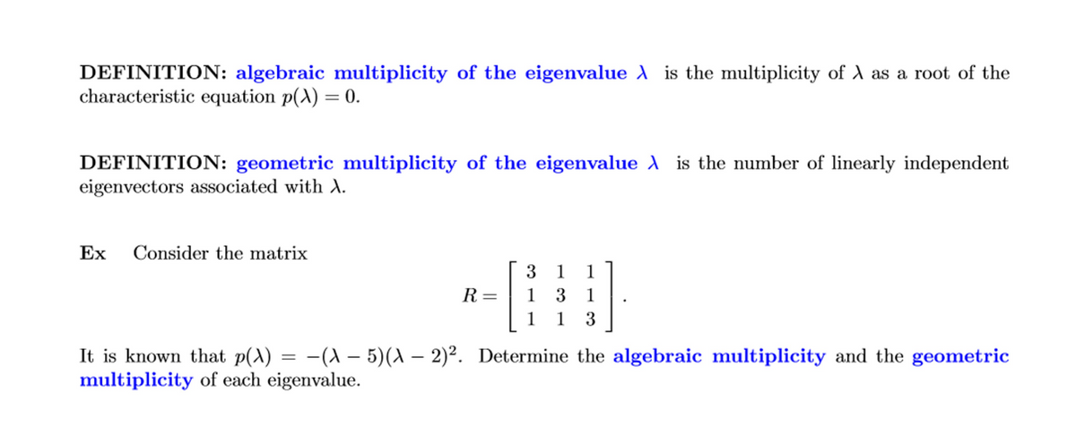 DEFINITION: algebraic multiplicity of the eigenvalue A is the multiplicity of A as a root of the
characteristic equation p(A) = 0.
DEFINITION: geometric multiplicity of the eigenvalue A is the number of linearly independent
eigenvectors associated with d.
Ex
Consider the matrix
3
1
1
R :
1
3
1
1
1
3
It is known that p(A) = -(A – 5)(A – 2)². Determine the algebraic multiplicity and the geometric
multiplicity of each eigenvalue.
