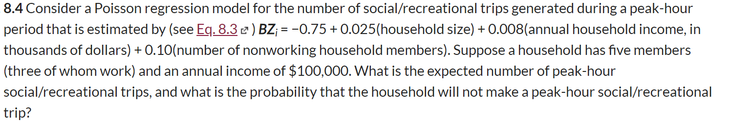 8.4 Consider a Poisson regression model for the number of social/recreational trips generated during a peak-hour
period that is estimated by (see Eq. 8.3 2 ) BZ; = -0.75+0.025(household size) + 0.008(annual household income, in
%3D
thousands of dollars) + 0.10(number of nonworking household members). Suppose a household has five members
(three of whom work) and an annual income of $100,000. What is the expected number of peak-hour
social/recreational trips, and what is the probability that the household will not make a peak-hour social/recreational
trip?
